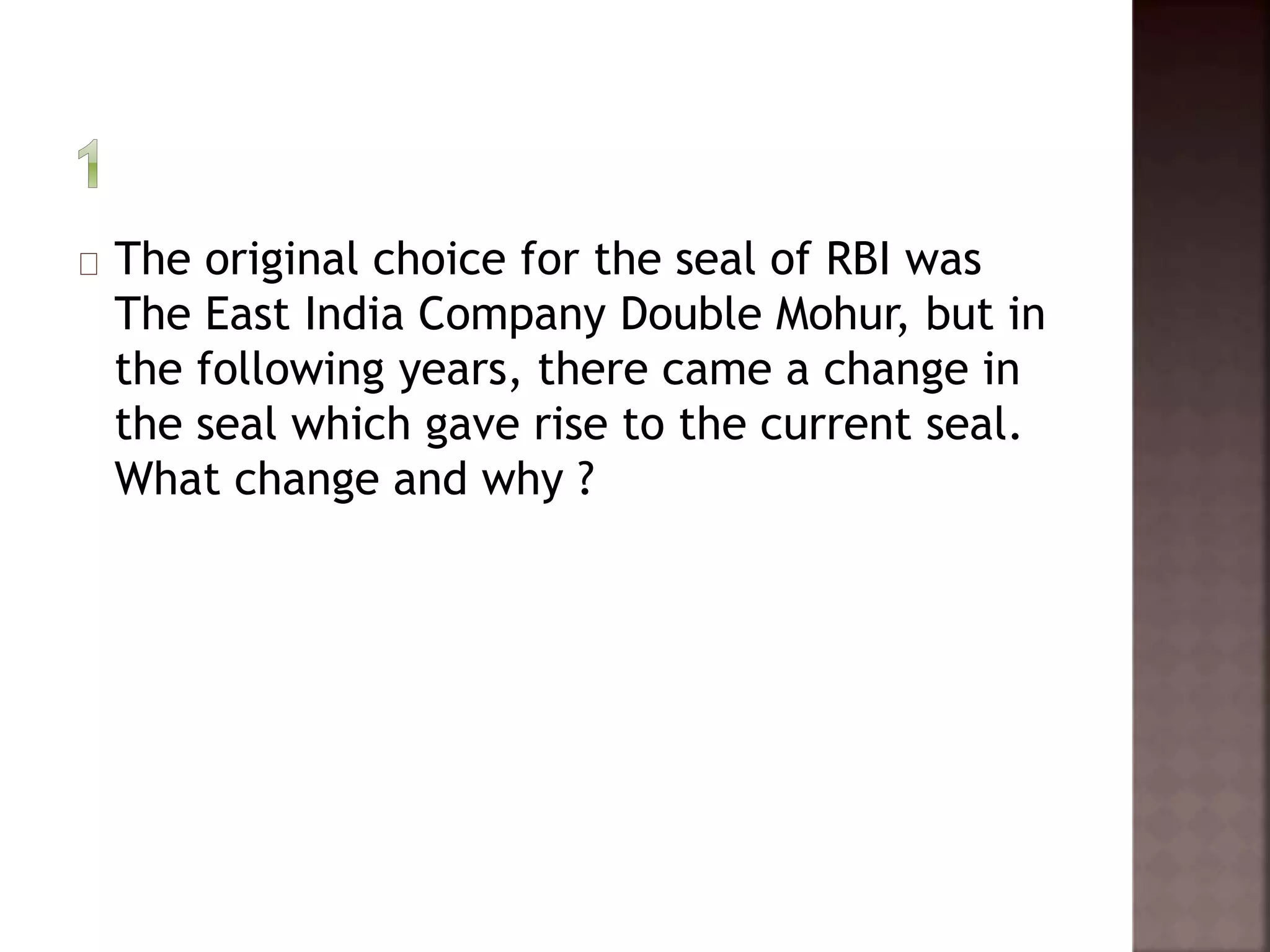 The original choice for the seal of RBI was 
The East India Company Double Mohur, but in 
the following years, there came a change in 
the seal which gave rise to the current seal. 
What change and why ? 
 