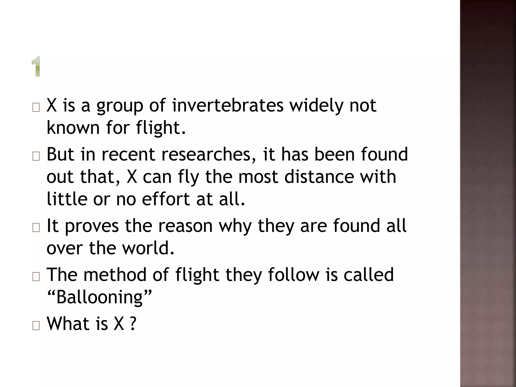 X is a group of invertebrates widely not 
known for flight. 
But in recent researches, it has been found 
out that, X can fly the most distance with 
little or no effort at all. 
It proves the reason why they are found all 
over the world. 
The method of flight they follow is called 
“Ballooning” 
What is X ? 
 