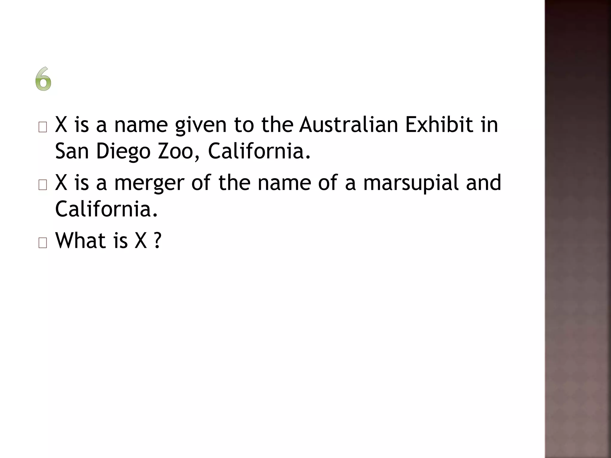 X is a name given to the Australian Exhibit in 
San Diego Zoo, California. 
X is a merger of the name of a marsupial and 
California. 
What is X ? 
 