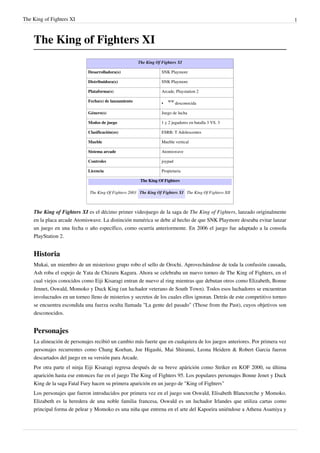The King of Fighters XI 1
The King of Fighters XI
The King Of Fighters XI
Desarrolladora(s) SNK Playmore
Distribuidora(s) SNK Playmore
Plataforma(s) Arcade, Playstation 2
Fecha(s) de lanzamiento
•
WW
desconocida
Género(s) Juego de lucha
Modos de juego 1 y 2 jugadores en batalla 3 VS. 3
Clasificación(es) ESRB: T Adolescentes
Mueble Mueble vertical
Sistema arcade Atomiswave
Controles joypad
Licencia Propietaria
The King Of Fighters
The King Of Fighters 2003 The King Of Fighters XI The King Of Fighters XII
The King of Fighters XI es el décimo primer videojuego de la saga de The King of Fighters, lanzado originalmente
en la placa arcade Atomiswave. La distinción numérica se debe al hecho de que SNK Playmore deseaba evitar lanzar
un juego en una fecha o año específico, como ocurría anteriormente. En 2006 el juego fue adaptado a la consola
PlayStation 2.
Historia
Mukai, un miembro de un misterioso grupo robo el sello de Orochi. Aprovechándose de toda la confusión causada,
Ash roba el espejo de Yata de Chizuru Kagura. Ahora se celebraba un nuevo torneo de The King of Fighters, en el
cual viejos conocidos como Eiji Kisaragi entran de nuevo al ring mientras que debutan otros como Elizabeth, Bonne
Jennet, Oswald, Momoko y Duck King (un luchador veterano de South Town). Todos esos luchadores se encuentran
involucrados en un torneo lleno de misterios y secretos de los cuales ellos ignoran. Detrás de este competitivo torneo
se encuentra escondida una fuerza oculta llamada "La gente del pasado" (Those from the Past), cuyos objetivos son
desconocidos.
Personajes
La alineación de personajes recibió un cambio más fuerte que en cualquiera de los juegos anteriores. Por primera vez
personajes recurrentes como Chang Koehan, Joe Higashi, Mai Shiranui, Leona Heidern & Robert Garcia fueron
descartados del juego en su versión para Arcade.
Por otra parte el ninja Eiji Kisaragi regresa después de su breve apárición como Striker en KOF 2000, su última
aparición hasta ese entonces fue en el juego The King of Fighters 95. Los populares personajes Bonne Jenet y Duck
King de la saga Fatal Fury hacen su primera aparición en un juego de "King of Fighters"
Los personajes que fueron introducidos por primera vez en el juego son Oswald, Elisabeth Blanctorche y Momoko.
Elizabeth es la heredera de una noble familia francesa, Oswald es un luchador Irlandes que utiliza cartas como
principal forma de pelear y Momoko es una niña que entrena en el arte del Kapoeira uniéndose a Athena Asamiya y
 