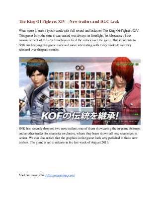 The King Of Fighters XIV – New trailers and DLC Leak 
 
What more to start of your week with full reveal and leaks on The King Of Fighters XIV. 
This game from the time it was teased was always in limelight, be it because of the 
announcement of the new franchise or be it the critics over the game. But shout outs to 
SNK for keeping this game more and more interesting with every trailer/teaser they 
released over the past months.  
 
 
SNK has recently dropped two new trailers, one of them showcasing the in­game features 
and another trailer for character exclusive, where they have shown all new characters in 
action. We can also notice that the graphics in the game look very polished in these new 
trailers. The game is set to release in the last week of August 2016.  
 
 
 
 
 
 
Visit for more info:​ http://ougaming.com/ 
 