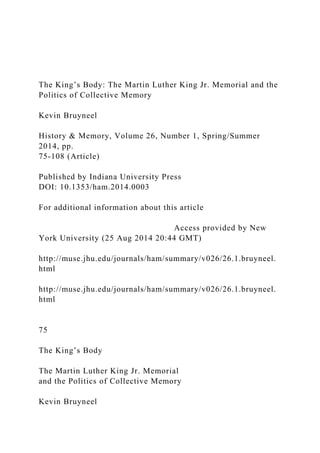 The King’s Body: The Martin Luther King Jr. Memorial and the
Politics of Collective Memory
Kevin Bruyneel
History & Memory, Volume 26, Number 1, Spring/Summer
2014, pp.
75-108 (Article)
Published by Indiana University Press
DOI: 10.1353/ham.2014.0003
For additional information about this article
Access provided by New
York University (25 Aug 2014 20:44 GMT)
http://muse.jhu.edu/journals/ham/summary/v026/26.1.bruyneel.
html
http://muse.jhu.edu/journals/ham/summary/v026/26.1.bruyneel.
html
75
The King’s Body
The Martin Luther King Jr. Memorial
and the Politics of Collective Memory
Kevin Bruyneel
 