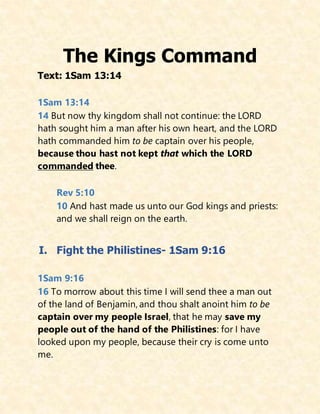 The Kings Command
Text: 1Sam 13:14
1Sam 13:14
14 But now thy kingdom shall not continue: the LORD
hath sought him a man after his own heart, and the LORD
hath commanded him to be captain over his people,
because thou hast not kept that which the LORD
commanded thee.
Rev 5:10
10 And hast made us unto our God kings and priests:
and we shall reign on the earth.
I. Fight the Philistines- 1Sam 9:16
1Sam 9:16
16 To morrow about this time I will send thee a man out
of the land of Benjamin, and thou shalt anoint him to be
captain over my people Israel, that he may save my
people out of the hand of the Philistines: for I have
looked upon my people, because their cry is come unto
me.
 