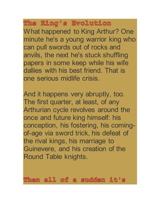 What happened to King Arthur? One
minute he's a young warrior king who
can pull swords out of rocks and
anvils, the next he's stuck shuffling
papers in some keep while his wife
dallies with his best friend. That is
one serious midlife crisis.
And it happens very abruptly, too.
The first quarter, at least, of any
Arthurian cycle revolves around the
once and future king himself: his
conception, his fostering, his coming-
of-age via sword trick, his defeat of
the rival kings, his marriage to
Guinevere, and his creation of the
Round Table knights.
 