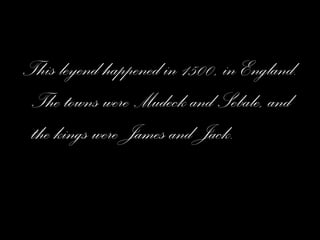 This leyend happened in 1500, in England. The towns were Mudeck and Sebale, and the kings were James and Jack. 