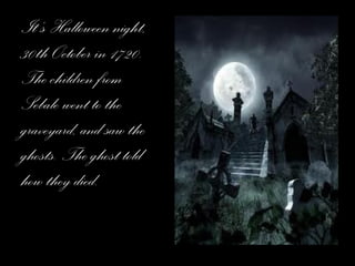 It’s Halloween night, 30th October in 1720. The children from Sebale went to the graveyard, and saw the ghosts. The ghost told how they died. 