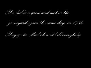 The children grew and met in the graveyard again the same day, in 1734. They go tu Mudeck and kill everybody. 