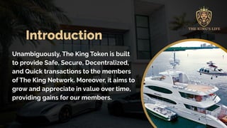 Introduction
Unambiguously, The King Token is built
to provide Safe, Secure, Decentralized,
and Quick transactions to the members
of The King Network. Moreover, it aims to
grow and appreciate in value over time,
providing gains for our members.
 