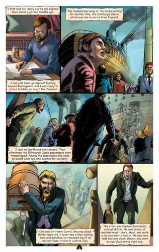 I ﬁrst met Sir Henry Curtis and Captain
Good about eighteen months ago.

The Dunkeld was lying at the docks waiting
for another ship, the Edinburgh Castle,
which was due to arrive from England.

I had just been up elephant hunting
beyond Bamangwato, and I was ready to
return to Natal on board the Dunkeld.

I took my berth and went aboard. That
afternoon the Edinburgh Castle passengers were
transshipped. Among the passengers who came
on board were two who excited my curiosity.

One was Sir Henry Curtis, who was about
thirty years old. I never saw a ﬁner looking
man, and somehow he reminded me of an
ancient Dane, a kind of a white Zulu.

CAMPFIRETM

The other was Captain John Good,
a naval ofﬁcer. He was broad, of
medium height, dark, stout, and quite
a curious man to look at. He was very
neat and also clean-shaven, and wore
an eye-glass on his right eye.

www.campfire.co.in

 