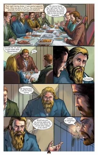 That night during dinner, I was seated opposite
them. Since we were in Africa, the conversation
naturally turned to hunting and elephants.

Excuse me, sir, but
is your name Allan
Quatermain?

Ah, you‛ve found
the right man for that.
If anybody can, Hunter
Quatermain should be
able to tell you about
elephants.

Yes.

Fortunate.

Mr Quatermain,
I am Sir Henry
Curtis.

Would you join
me and my associate,
Captain John Good, for
a drink after dinner
in my cabin?

CAMPFIRETM

I would
be delighted,
sir.

www.campfire.co.in

 