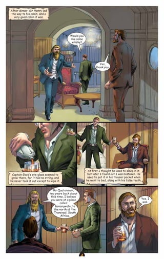 After dinner, Sir Henry led
the way to his cabin, and a
very good cabin it was.

Would you
like some
whisky?

Yes,
thank you.

At ﬁrst I thought he used to sleep in it,
but later I found out I was mistaken. He
used to put it in his trouser pocket when
he went to bed, along with his false teeth.

Captain Good‛s eye-glass seemed to
grow there, for it had no string, and
he never took it out except to wipe it.
Mr Quatermain,
two years back about
this time, I believe
you were at a place
called
Bamangwato, to
the north of the
Transvaal, South
Africa.

Yes, I
was.

CAMPFIRETM

www.campfire.co.in

 