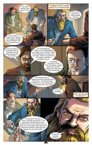 I thought I saw a curious
anxiety in Sir Henry‛s eyes.

You were
trading there,
weren‛t you?

Did you
meet a man
called Neville
there?

Yes. I took a
wagon full of goods,
and camped outside
the settlement till I
had sold them all.

Yes. He spent a
fortnight with me,
resting his oxen,
before going in to
the interior.

At the beginning
of May, he left Bamangwato
in a wagon, with a hunter called
Jim. He planned to trek as far
as Inyati, where he would sell
his wagon, and then
proceed on foot.
I recently
received a letter
from his lawyer, asking
about him, which I
answered to the best
of my knowledge.

Mr Quatermain, I
suppose you know nothing more
of why my-- Mr Neville went
northwards, or up to what point
the journey was directed?
I heard
something...
But I did not care
to discuss it.

I am going to tell you a
story, and ask your advice. The
lawyer who forwarded me your
letter told me that I might rely on it
implicitly, as you were well-known and
respected in Natal, and especially
known for your discretion.
Mr Neville
was my
brother.

CAMPFIRETM

www.campfire.co.in

 