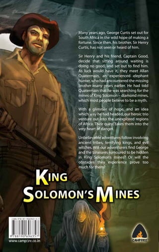 Many years ago, George Curtis set out for
South Africa in the wild hope of making a
fortune. Since then, his brother, Sir Henry
Curtis, has not seen or heard of him.
Sir Henry and his friend, Captain Good,
decide that sitting around waiting is
doing no good, and set out to find him.
As luck would have it, they meet Allan
Quatermain, an experienced elephant
hunter, who had encountered the missing
brother many years earlier. He had told
Quatermain that he was searching for the
mines of King Solomon – diamond mines,
which most people believe to be a myth.
With a glimmer of hope, and an idea
which way he had headed, our heroic trio
venture out into the unexplored regions
of Africa. Their quest takes them into the
very heart of danger.
Unbelievable adventures follow involving
ancient tribes, terrifying kings, and evil
witches. Will our adventurers find George
and the treasures rumoured to be hidden
in King Solomon’s mines? Or will the
obstacles they experience prove too
much for them?

www.campﬁre.co.in

 