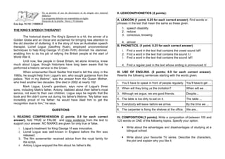 No se permite el uso de diccionario ni de ningún otro material   II. LEXICON/PHONETICS (2 points):
                      didáctico
                      Las preguntas deberán ser respondidas en inglés
                      Duración de la prueba: 1hora y 30 minutos                        A. LEXICON (1 point; 0.25 for each correct answer). Find words or
Esta hoja NO SE CORRIGE                                                                phrases in the text that mean the same as these given.
                                                                                            1. speech disability
THE KING’S SPEECH THERAPIST
                                                                                            2. reduce
                                                                                            3. conscious, knowing
        The historical drama The King's Speech is a hit, the winner of a
Golden Globe and an Oscar and acclaimed for bringing new attention to
the old disorder of stuttering. It is the story of how an Australian speech                4. almost
therapist, Lionel Logue (Geoffrey Rush), employed unconventional                       B. PHONETICS. (1 point; 0.25 for each correct answer)
techniques to help King George VI (Colin Firth) diminish his stammer,                       1. Find a word in the text that contains the vowel sound /aF/
enabling him to do his job of rallying the British people at the start of                   2. Find a word in the text that contains the sound /i:/
World War II.                                                                               3. Find a word in the text that contains the sound /әF/
        Until now, few people in Great Britain, let alone America, knew
much about Logue, though historians have long been aware that he                            4. Find a regular past in the text whose ending is pronounced /t/
performed a historic service to the Crown.
        When screenwriter David Seidler first tried to tell this story in the          III. USE OF ENGLISH. (3 points; 0.5 for each correct answer).
1980s, he sought help from Logue's son, who sought guidance from the                   Rewrite the following sentences starting with the words given.
palace. “Not in my lifetime”, was the answer from the Queen Mother,
who lived another two decades. She died in 2002 at nearly 102                          1.   You’ll have to speak in front of people regularly. You’ll have to get …
        Mark Logue, Lionel’s grandson, says none of Logue's three
                                                                                       2. When will they bring us the invitation?              When will we …
sons, including Mark's father, Antony, blabbed about their father's royal
service, not even to their own children. Logue says he regrets that the                3. Although we argue, we are good friends.              Despite...
book and film didn't come out during his father's lifetime. "My father was
incredibly proud of his father; he would have liked him to get the                     4. The table is too dirty to eat on it.                 The table ...
recognition due to him," he says.                                                      5. Everybody will leave before we arrive.               By the time we ...
                                  QUESTIONS                                            6. The carpenter is fixing the shelves at the office. We are...

I. READING COMPREHENSION (2 points; 0.5 for each correct                               IV. COMPOSITION (3 points). Write a composition of between 100 and
answer). Add TRUE or FALSE and copy evidence from the text to                          125 words on ONE of the following topics. Specify your option.
support your answer. NO MARKS are given for only true or false.
    1. Logue’s treatment for King George VI was innovative.                                  Write about the advantages and disadvantages of studying at a
    2. Lionel Logue was well-known in England before the film was                                bilingual school.
       released.
    3. The film screenwriter received advice from the royal family for                       Write about your favourite TV series. Describe the characters,
       the script.                                                                               the plot and explain why you like it.
    4. Antony Logue enjoyed the film about his father’s life.
 