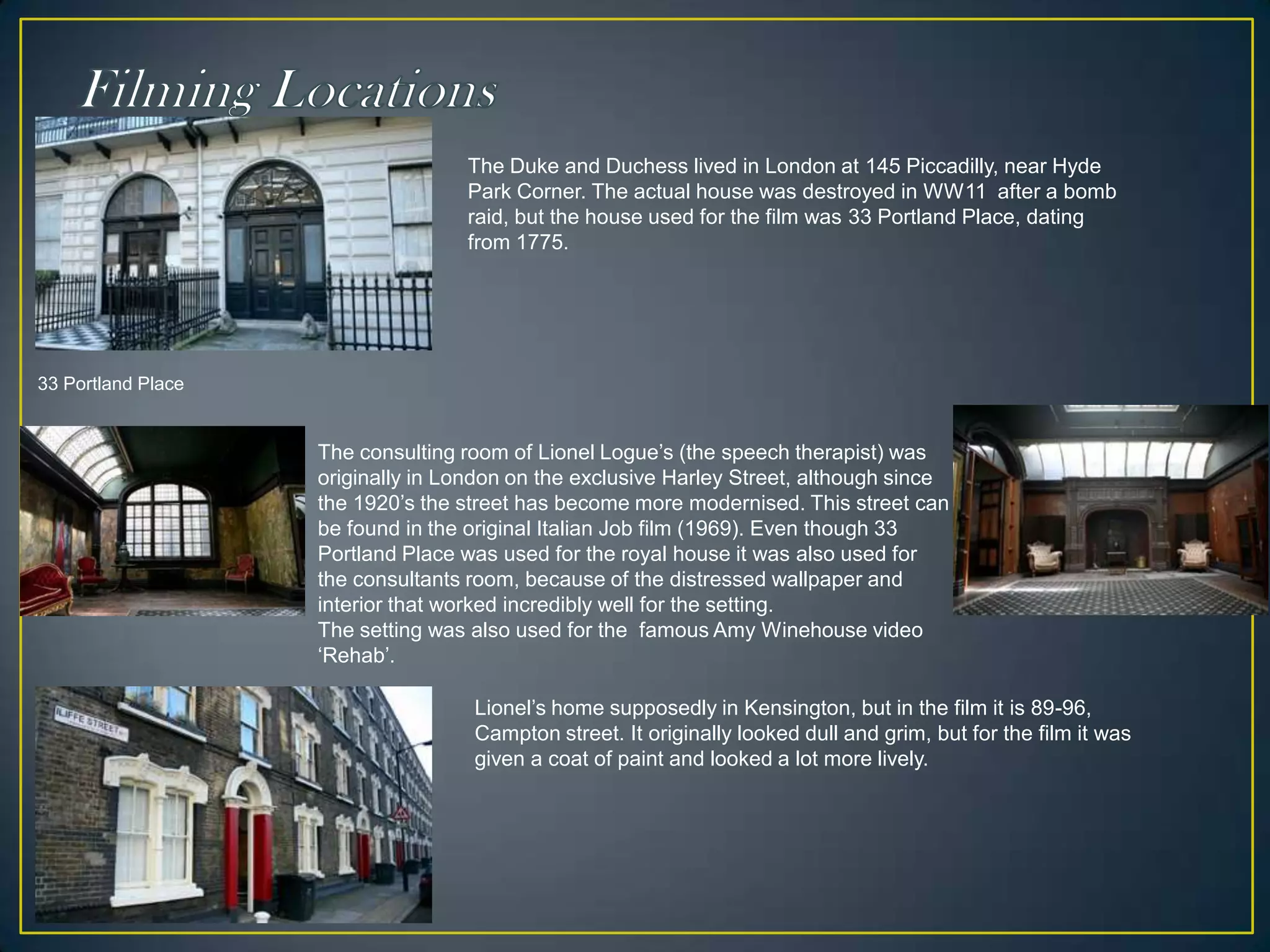 Filming LocationsThe Duke and Duchess lived in London at 145 Piccadilly, near Hyde Park Corner. The actual house was destroyed in WW11  after a bomb raid, but the house used for the film was 33 Portland Place, dating from 1775.33 Portland PlaceThe consulting room of Lionel Logue’s (the speech therapist) was originally in London on the exclusive Harley Street, although since the 1920’s the street has become more modernised. This street can be found in the original Italian Job film (1969). Even though 33 Portland Place was used for the royal house it was also used for the consultants room, because of the distressed wallpaper and interior that worked incredibly well for the setting.The setting was also used for the  famous Amy Winehouse video ‘Rehab’. Lionel’s home supposedly in Kensington, but in the film it is 89-96, Campton street. It originally looked dull and grim, but for the film it was given a coat of paint and looked a lot more lively. 