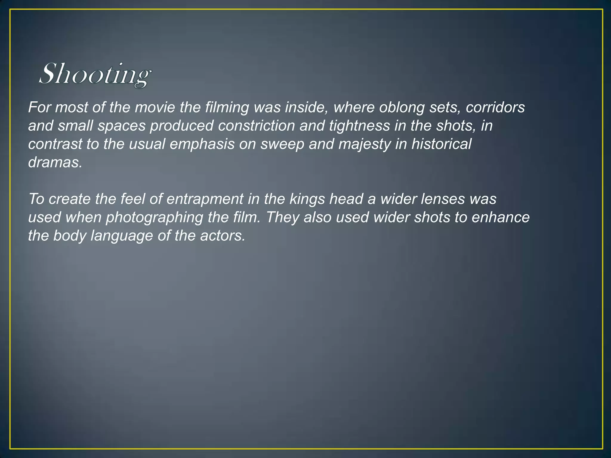 ShootingFor most of the movie the filming was inside, where oblong sets, corridors and small spaces produced constriction and tightness in the shots, in contrast to the usual emphasis on sweep and majesty in historical dramas. To create the feel of entrapment in the kings head a wider lenses was used when photographing the film. They also used wider shots to enhance the body language of the actors.