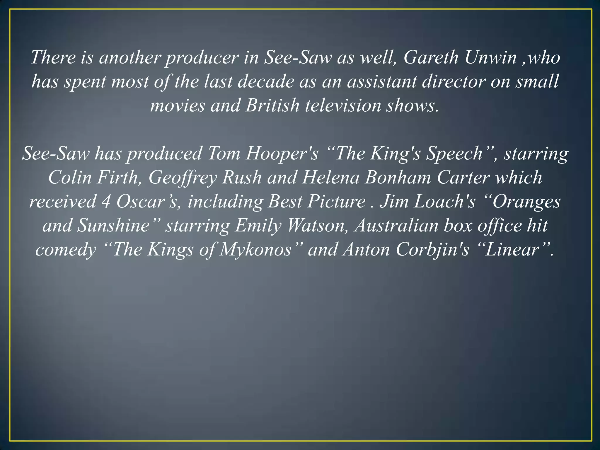 There is another producer in See-Saw as well, Gareth Unwin ,who has spent most of the last decade as an assistant director on small movies and British television shows. See-Saw has produced Tom Hooper's “The King's Speech”, starring Colin Firth, Geoffrey Rush and Helena Bonham Carter which received 4 Oscar’s, including Best Picture . Jim Loach's “Oranges and Sunshine” starring Emily Watson, Australian box office hit comedy “The Kings of Mykonos” and Anton Corbjin's “Linear”.