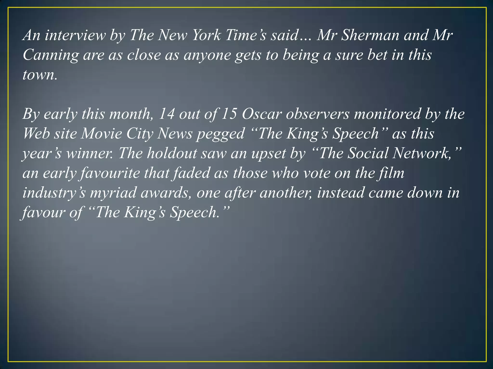 An interview by The New York Time’s said… Mr Sherman and Mr Canning are as close as anyone gets to being a sure bet in this town. By early this month, 14 out of 15 Oscar observers monitored by the Web site Movie City News pegged “The King’s Speech” as this year’s winner. The holdout saw an upset by “The Social Network,” an early favourite that faded as those who vote on the film industry’s myriad awards, one after another, instead came down in favour of “The King’s Speech.” 