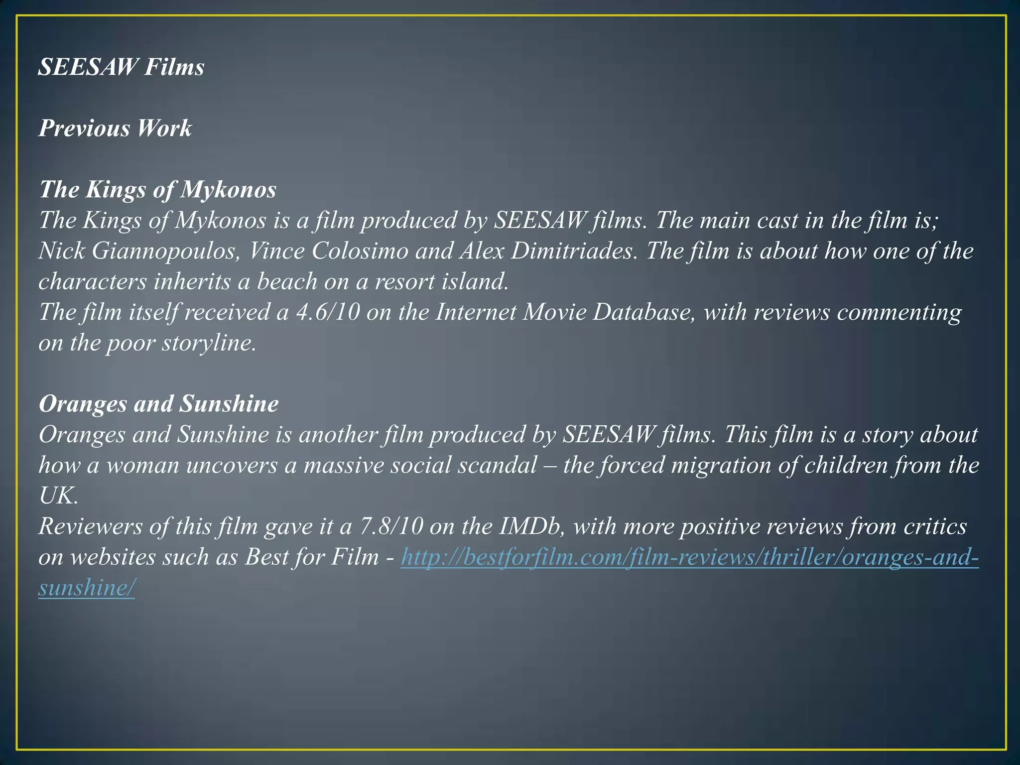 SEESAW FilmsPrevious WorkThe Kings of MykonosThe Kings of Mykonos is a film produced by SEESAW films. The main cast in the film is; Nick Giannopoulos, Vince Colosimo and Alex Dimitriades. The film is about how one of the characters inherits a beach on a resort island. The film itself received a 4.6/10 on the Internet Movie Database, with reviews commenting on the poor storyline. Oranges and SunshineOranges and Sunshine is another film produced by SEESAW films. This film is a story about how a woman uncovers a massive social scandal – the forced migration of children from the UK.Reviewers of this film gave it a 7.8/10 on the IMDb, with more positive reviews from critics on websites such as Best for Film - http://bestforfilm.com/film-reviews/thriller/oranges-and-sunshine/ 