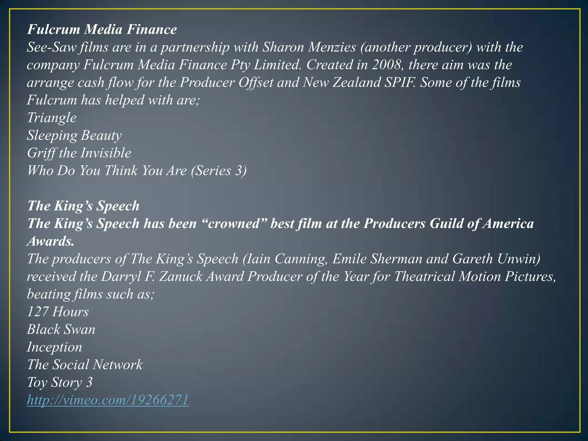 Fulcrum Media FinanceSee-Saw films are in a partnership with Sharon Menzies (another producer) with the company Fulcrum Media Finance Pty Limited. Created in 2008, there aim was the arrange cash flow for the Producer Offset and New Zealand SPIF. Some of the films Fulcrum has helped with are;TriangleSleeping BeautyGriff the InvisibleWho Do You Think You Are (Series 3) The King’s SpeechThe King’s Speech has been “crowned” best film at the Producers Guild of America Awards.The producers of The King’s Speech (Iain Canning, Emile Sherman and Gareth Unwin) received the Darryl F. Zanuck Award Producer of the Year for Theatrical Motion Pictures, beating films such as;127 HoursBlack SwanInceptionThe Social NetworkToy Story 3http://vimeo.com/19266271