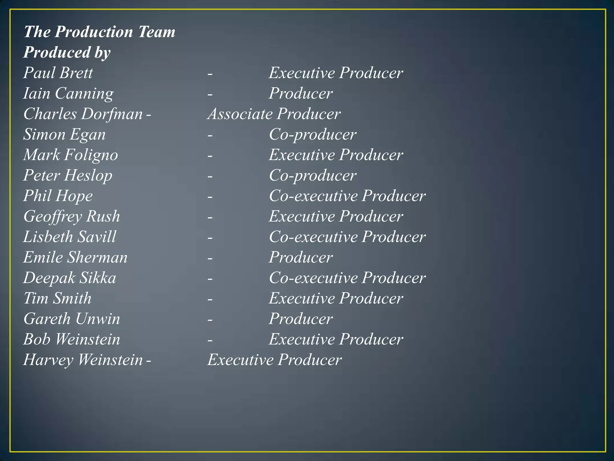 The Production TeamProduced byPaul Brett		-	Executive Producer	Iain Canning		-	ProducerCharles Dorfman	-	Associate ProducerSimon Egan		-	Co-producerMark Foligno		-	Executive ProducerPeter Heslop		-	Co-producerPhil Hope		- 	Co-executive ProducerGeoffrey Rush		- 	Executive ProducerLisbethSavill		-	Co-executive ProducerEmile Sherman		-	ProducerDeepak Sikka		-	Co-executive ProducerTim Smith		- 	Executive ProducerGareth Unwin		-	ProducerBob Weinstein		- 	Executive ProducerHarvey Weinstein	- 	Executive Producer 
