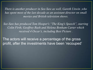 There is another producer in See-Saw as well, Gareth Unwin ,who has spent most of the last decade as an assistant director on small movies and British television shows. See-Saw has produced Tom Hooper's “The King's Speech”, starring Colin Firth, Geoffrey Rush and Helena Bonham Carter which received 4 Oscar’s, including Best Picture . The actors will receive a percentage of the gross profit, after the investments have been ‘recouped’