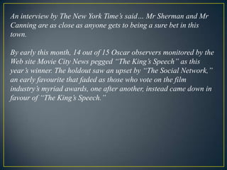 An interview by The New York Time’s said… Mr Sherman and Mr Canning are as close as anyone gets to being a sure bet in this town. By early this month, 14 out of 15 Oscar observers monitored by the Web site Movie City News pegged “The King’s Speech” as this year’s winner. The holdout saw an upset by “The Social Network,” an early favourite that faded as those who vote on the film industry’s myriad awards, one after another, instead came down in favour of “The King’s Speech.” 