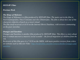 SEESAW FilmsPrevious WorkThe Kings of MykonosThe Kings of Mykonos is a film produced by SEESAW films. The main cast in the film is; Nick Giannopoulos, Vince Colosimo and Alex Dimitriades. The film is about how one of the characters inherits a beach on a resort island. The film itself received a 4.6/10 on the Internet Movie Database, with reviews commenting on the poor storyline. Oranges and SunshineOranges and Sunshine is another film produced by SEESAW films. This film is a story about how a woman uncovers a massive social scandal – the forced migration of children from the UK.Reviewers of this film gave it a 7.8/10 on the IMDb, with more positive reviews from critics on websites such as Best for Film - http://bestforfilm.com/film-reviews/thriller/oranges-and-sunshine/ 