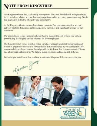 Note from Kingstree
The Kingstree Group, Inc., a disability management firm, was founded with a single-minded
drive, to deliver a better service than our competitors and to save our customers money. We do
that every day, skillfully, efficiently and consistently.

At the Kingstree Group, the employer is our customer. Our proprietary medical service
delivery platform focuses on achieving positive outcomes and significant savings for our
customers.

Our commitment to our customers allows them to manage the cost of their risk without
jeopardizing the integrity of care required for their employees.

The Kingstree staff comes together with a variety of uniquely qualified backgrounds and
wealth of experience to deliver a service model that is unmatched by our competitors. We
understand the need for a custom fit and provide it. We know that “customer service” is not
just a buzzword and deliver it. We believe in our programs and people and it shows.

We invite you to call us to find out how to make the Kingstree difference work for you.
 