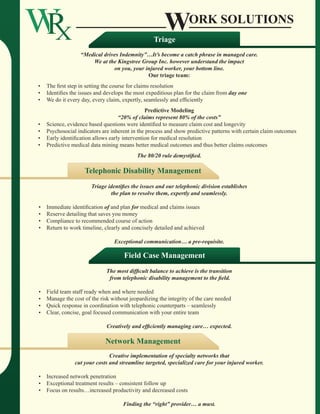Work Solutions
                                                           Triage
                          “Medical drives Indemnity”…It’s become a catch phrase in managed care.
                              We at the Kingstree Group Inc. however understand the impact
                                       on you, your injured worker, your bottom line.
                                                     Our triage team:
	   	   •   The first step in setting the course for claims resolution
	   	   •   Identifies the issues and develops the most expeditious plan for the claim from day one
	   	   •   We do it every day, every claim, expertly, seamlessly and efficiently
                                                        Predictive Modeling
                                            “20% of claims represent 80% of the costs”
	   	   •   Science, evidence based questions were identified to measure claim cost and longevity
	   	   •   Psychosocial indicators are inherent in the process and show predictive patterns with certain claim outcomes
	   	   •   Early identification allows early intervention for medical resolution
	   	   •   Predictive medical data mining means better medical outcomes and thus better claims outcomes
                                                   The 80/20 rule demystified.

                            Telephonic Disability Management
                               Triage identifies the issues and our telephonic division establishes
                                       the plan to resolve them, expertly and seamlessly.

	   	   •   Immediate identification of and plan for medical and claims issues
	   	   •   Reserve detailing that saves you money
	   	   •   Compliance to recommended course of action
	   	   •   Return to work timeline, clearly and concisely detailed and achieved
	
                                         Exceptional communication… a pre-requisite.

                                              Field Case Management
                                      The most difficult balance to achieve is the transition
                                       from telephonic disability management to the field.

	   	   •   Field team staff ready when and where needed
	   	   •   Manage the cost of the risk without jeopardizing the integrity of the care needed
	   	   •   Quick response in coordination with telephonic counterparts – seamlessly
	   	   •   Clear, concise, goal focused communication with your entire team
	
                                      Creatively and efficiently managing care… expected.

                                     Network Management
                                       Creative implementation of specialty networks that
                        cut your costs and streamline targeted, specialized care for your injured worker.

	   	   •   Increased network penetration
	   	   •   Exceptional treatment results – consistent follow up
	   	   •   Focus on results…increased productivity and decreased costs
	
                                             Finding the “right” provider… a must.
 