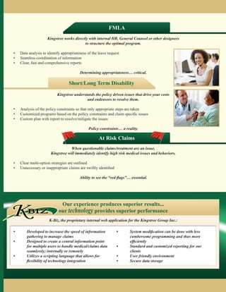FMLA
                             Kingstree works directly with internal HR, General Counsel or other designees
                                                   to structure the optimal program.

	   	   •   Data analysis to identify appropriateness of the leave request
	   	   •   Seamless coordination of information
	   	   •   Clear, fast and comprehensive reports
	
                                                 Determining appropriateness… critical.

                                          Short/Long Term Disability
                                   Kingstree understands the policy driven issues that drive your costs
                                                    and endeavors to resolve them.

	   	   •   Analysis of the policy constraints so that only appropriate steps are taken
	   	   •   Customized programs based on the policy constraints and claim specific issues
	   	   •   Custom plan with report to resolve/mitigate the issues
	
                                                      Policy constraints… a reality.

                                                             At Risk Claims
                                           When questionable claims/treatment are an issue,
                               Kingstree will immediately identify high risk medical issues and behaviors.

	   	   •   Clear multi-option strategies are outlined
	   	   •   Unnecessary or inappropriate claims are swiftly identified
	
                                                 Ability to see the “red flags”… essential.




        KBIZ
                                     Our experience produces superior results...
                                    our technology provides superior performance
                              K-Biz, the proprietary internal web application for the Kingstree Group Inc.:

        •	Developed to increase the speed of information                •	System modification can be done with less
           gathering to manage claims                                       cumbersome programming and thus more
        •	Designed to create a central information point                   efficiently
           for multiple users to handle medical/claims data              •	Standard and customized reporting for our
           seamlessly; internally or remotely                               clients
        •	Utilizes a scripting language that allows for                 •	 User friendly environment
           flexibility of technology integration                         •	 Secure data storage
 