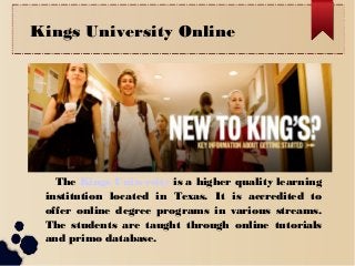 Kings University Online

The Kings University is a higher quality learning
institution located in Texas. It is accredited to
offer online degree programs in various streams.
The students are taught through online tutorials
and primo database.

 