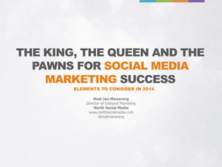 THE KING, THE QUEEN AND THE
PAWNS FOR SOCIAL MEDIA
MARKETING SUCCESS
ELEMENTS TO CONSIDER IN 2014
Roel Jan Manarang
Director of Inbound Marketing
North Social Media
www.northsocialmedia.com
@roelmanarang

 