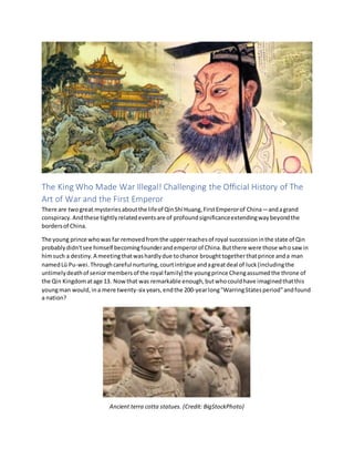 The King Who Made War Illegal! Challenging the Official History of The
Art of War and the First Emperor
There are twogreat mysteriesaboutthe lifeof QinShi Huang,FirstEmperorof China—andagrand
conspiracy.Andthese tightlyrelatedeventsare of profoundsignificanceextendingwaybeyondthe
bordersof China.
The young prince whowas far removedfromthe upperreachesof royal successioninthe state of Qin
probablydidn'tsee himself becomingfounderandemperorof China.Butthere were those whosawin
himsuch a destiny.A meetingthatwashardlydue tochance broughttogetherthatprince anda man
namedLü Pu-wei.Throughcareful nurturing,courtintrigue andagreatdeal of luck(includingthe
untimelydeathof seniormembersof the royal family) the youngprince Chengassumedthe throne of
the Qin Kingdomatage 13. Nowthat was remarkable enough,butwhocouldhave imaginedthatthis
youngman would,ina mere twenty-six years,endthe 200-yearlong"WarringStatesperiod"andfound
a nation?
Ancient terra cotta statues. (Credit: BigStockPhoto)
 