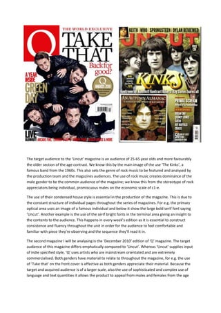 The target audience to the ‘Uncut’ magazine is an audience of 25-65 year olds and more favourably
the older section of the age contrast. We know this by the main image of the use ‘The Kinks’, a
famous band from the 1960s. This also sets the genre of rock music to be featured and analysed by
the production team and the magazines audiences. The use of rock music creates dominance of the
male gender to be the common audience of the magazine; we know this from the stereotype of rock
appreciators being individual, promiscuous males on the economic scale of c1-e.

The use of their condensed house style is essential in the production of the magazine. This is due to
the constant structure of individual pages throughout the series of magazines. For e.g. the primary
optical area uses an image of a famous individual and below it show the large bold serif font saying
‘Uncut’. Another example is the use of the serif bright fonts in the terminal area giving an insight to
the contents to the audience. This happens in every week’s edition as it is essential to construct
consistence and fluency throughout the unit in order for the audience to feel comfortable and
familiar with piece they’re observing and the sequence they’ll read it in.

The second magazine I will be analysing is the ‘December 2010’ edition of ‘Q’ magazine. The target
audience of this magazine differs emphatically compared to ‘Uncut’. Whereas ‘Uncut’ supplies input
of indie specified style, ‘Q’ uses artists who are mainstream orientated and are extremely
commercialised. Both genders have material to relate to throughout the magazine, for e.g. the use
of ‘Take that’ on the front cover is effective as both genders appreciate their material. Because the
target and acquired audience is of a larger scale, also the use of sophisticated and complex use of
language and text quantities it allows the product to appeal from males and females from the age
 