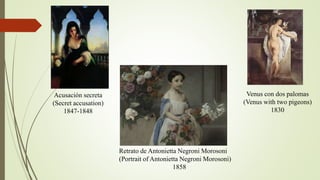 Acusación secreta
(Secret accusation)
1847-1848
Retrato de Antonietta Negroni Morosoni
(Portrait of Antonietta Negroni Morosoni)
1858
Venus con dos palomas
(Venus with two pigeons)
1830
 