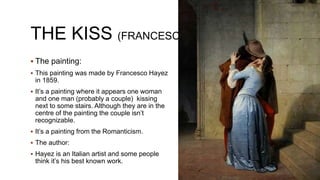 THE KISS (FRANCESCO HAYEZ)
 The painting:
 This painting was made by Francesco Hayez
in 1859.
 It’s a painting where it appears one woman
and one man (probably a couple) kissing
next to some stairs. Although they are in the
centre of the painting the couple isn’t
recognizable.
 It’s a painting from the Romanticism.
 The author:
 Hayez is an Italian artist and some people
think it’s his best known work.
 