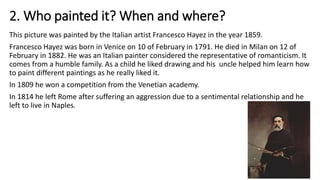 2. Who painted it? When and where?
This picture was painted by the Italian artist Francesco Hayez in the year 1859.
Francesco Hayez was born in Venice on 10 of February in 1791. He died in Milan on 12 of
February in 1882. He was an Italian painter considered the representative of romanticism. It
comes from a humble family. As a child he liked drawing and his uncle helped him learn how
to paint different paintings as he really liked it.
In 1809 he won a competition from the Venetian academy.
In 1814 he left Rome after suffering an aggression due to a sentimental relationship and he
left to live in Naples.
 