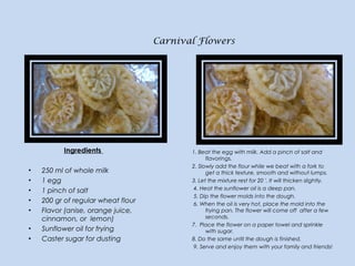 Carnival Flowers
Ingredients
 
• 250 ml of whole milk
• 1 egg
• 1 pinch of salt
• 200 gr of regular wheat flour
• Flavor (...