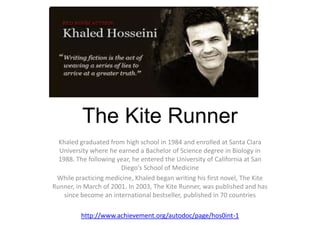 The Kite Runner
  Khaled graduated from high school in 1984 and enrolled at Santa Clara
  University where he earned a Bachelor of Science degree in Biology in
  1988. The following year, he entered the University of California at San
                       Diego's School of Medicine
 While practicing medicine, Khaled began writing his first novel, The Kite
Runner, in March of 2001. In 2003, The Kite Runner, was published and has
    since become an international bestseller, published in 70 countries

         http://www.achievement.org/autodoc/page/hos0int-1
 