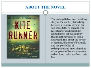 ABOUT THE NOVEL
 The unforgettable, heartbreaking
story of the unlikely friendship
between a wealthy boy and the
son of his father’s servant, The
Kite Runner is a beautifully
crafted novel set in a country
that is in the process of being
destroyed. It is about the power
of reading, the price of betrayal,
and the possibility of
redemption; and an exploration
of the power of fathers over sons
—their love, their sacrifices, their
lies.
 