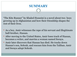 SUMMARY
“The Kite Runner” by Khaled Hosseini is a novel about two boys
growing up in Afghanistan and how their friendship shapes the
rest of their lives.
 As a boy, Amir witnesses the rape of his servant and illegitimate
half-brother, Hassan.
 After moving to the United States, Amir loses track of Hassan,
becomes a writer, and marries a woman named Soraya.
 Amir later discovers that Hassan has died. He tracks down
Hassan's son, Sohrab, and rescues him from the Taliban. Amir
and Soraya adopt Sohrab.
 