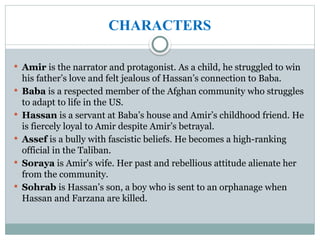 CHARACTERS
 Amir is the narrator and protagonist. As a child, he struggled to win
his father’s love and felt jealous of Hassan’s connection to Baba.
 Baba is a respected member of the Afghan community who struggles
to adapt to life in the US.
 Hassan is a servant at Baba’s house and Amir’s childhood friend. He
is fiercely loyal to Amir despite Amir’s betrayal.
 Assef is a bully with fascistic beliefs. He becomes a high-ranking
official in the Taliban.
 Soraya is Amir's wife. Her past and rebellious attitude alienate her
from the community.
 Sohrab is Hassan’s son, a boy who is sent to an orphanage when
Hassan and Farzana are killed.
 