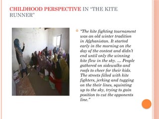 CHILDHOOD PERSPECTIVE IN “THE KITE
RUNNER”
 “The kite fighting tournament
was an old winter tradition
in Afghanistan. It started
early in the morning on the
day of the contest and didn’t
end until only the winning
kite flew in the sky. … People
gathered on sidewalks and
roofs to cheer for their kids.
The streets filled with kite
fighters, jerking and tugging
on the their lines, squinting
up to the sky, trying to gain
position to cut the opponents
line.”
 