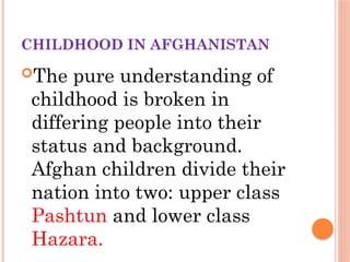 CHILDHOOD IN AFGHANISTAN
The pure understanding of
childhood is broken in
differing people into their
status and background.
Afghan children divide their
nation into two: upper class
Pashtun and lower class
Hazara.
 