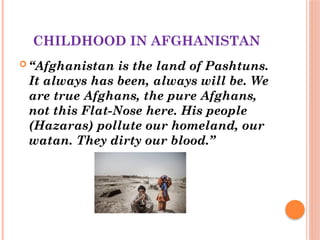CHILDHOOD IN AFGHANISTAN
 “Afghanistan is the land of Pashtuns.
It always has been, always will be. We
are true Afghans, the pure Afghans,
not this Flat-Nose here. His people
(Hazaras) pollute our homeland, our
watan. They dirty our blood.”
 