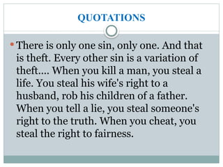 QUOTATIONS
 There is only one sin, only one. And that
is theft. Every other sin is a variation of
theft.... When you kill a man, you steal a
life. You steal his wife's right to a
husband, rob his children of a father.
When you tell a lie, you steal someone's
right to the truth. When you cheat, you
steal the right to fairness.
 