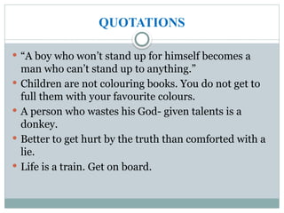 QUOTATIONS
 “A boy who won’t stand up for himself becomes a
man who can’t stand up to anything.”
 Children are not colouring books. You do not get to
full them with your favourite colours.
 A person who wastes his God- given talents is a
donkey.
 Better to get hurt by the truth than comforted with a
lie.
 Life is a train. Get on board.
 