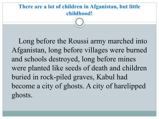 There are a lot of children in Afganistan, but little
childhood!
Long before the Roussi army marched into
Afganistan, long before villages were burned
and schools destroyed, long before mines
were planted like seeds of death and children
buried in rock-piled graves, Kabul had
become a city of ghosts. A city of harelipped
ghosts.
 