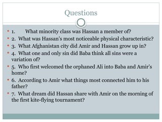 Questions
 1. What minority class was Hassan a member of?
 2. What was Hassan’s most noticeable physical characteristic?
 3. What Afghanistan city did Amir and Hassan grow up in?
 4. What one and only sin did Baba think all sins were a
variation of?
 5. Who first welcomed the orphaned Ali into Baba and Amir’s
home?
 6. According to Amir what things most connected him to his
father?
 7. What dream did Hassan share with Amir on the morning of
the first kite-flying tournament?
 